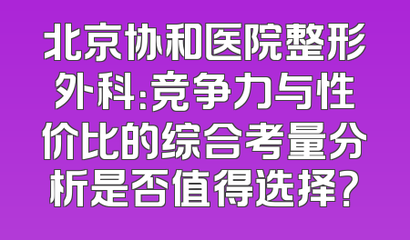 北京协和医院整形外科：竞争力与性价比的综合考量分析是否值得选择？