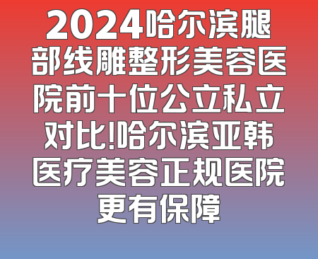 2024哈尔滨腿部线雕整形美容医院前十位公立私立对比！哈尔滨亚韩医疗美容正规医院更有保障