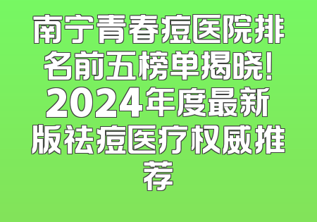 南宁青春痘医院排名前五榜单揭晓！2024年度最新版祛痘医疗权威推荐
