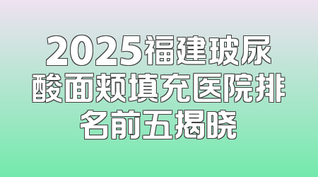 2025福建玻尿酸面颊填充医院排名前五揭晓