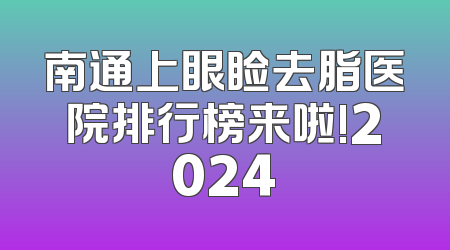 南通上眼睑去脂医院排行榜来啦!2024
