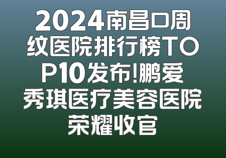 2024南昌口周纹医院排行榜TOP10发布！鹏爱秀琪医疗美容医院荣耀收官