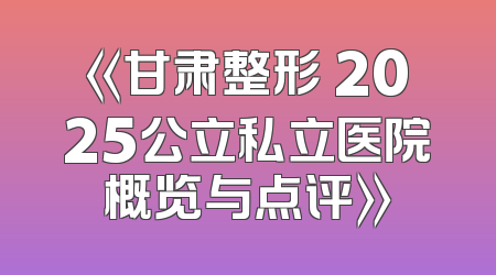 《甘肃整形 2025公立私立医院概览与点评》