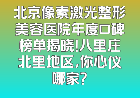 北京像素激光整形美容医院年度口碑榜单揭晓！八里庄北里地区，你心仪哪家？