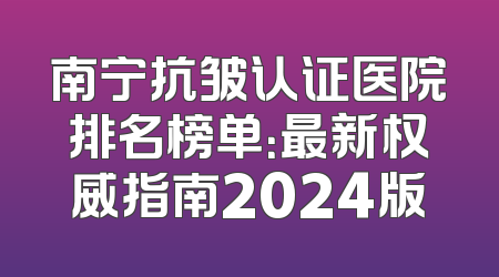 南宁抗皱认证医院排名榜单：最新权威指南2024版
