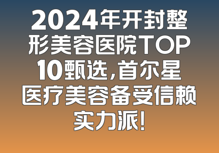 2024年开封整形美容医院TOP10甄选，首尔星医疗美容备受信赖实力派！