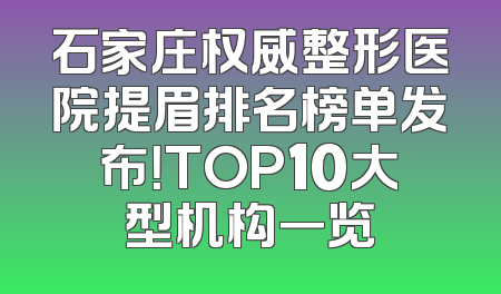 石家庄权威整形医院提眉排名榜单发布！TOP10大型机构一览