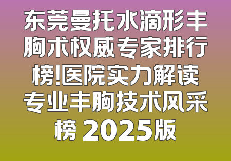 东莞曼托水滴形丰胸术权威专家排行榜！医院实力解读专业丰胸技术风采榜 2025版