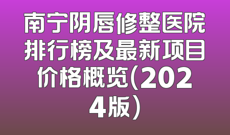 南宁阴唇修整医院排行榜及最新项目价格概览（2024版）