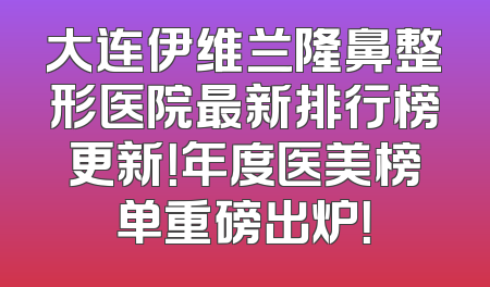 大连伊维兰隆鼻整形医院最新排行榜更新！年度医美榜单重磅出炉！