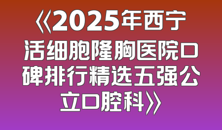 《2025年西宁活细胞隆胸医院口碑排行精选五强公立口腔科》