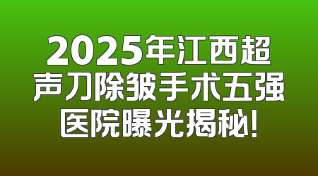 2025年江西超声刀除皱手术五强医院曝光揭秘！