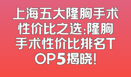 上海五大隆胸手术性价比之选：隆胸手术性价比排名TOP5揭晓！