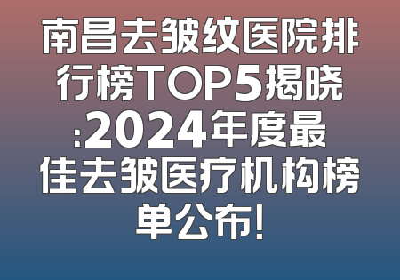 南昌去皱纹医院排行榜TOP5揭晓：2024年度最佳去皱医疗机构榜单公布！