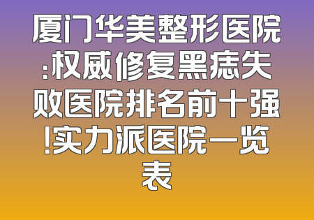 厦门华美整形医院：权威修复黑痣失败医院排名前十强！实力派医院一览表