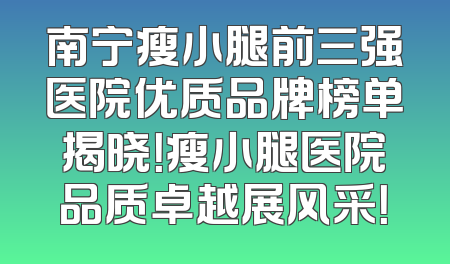 南宁瘦小腿前三强医院优质品牌榜单揭晓！瘦小腿医院品质卓越展风采！