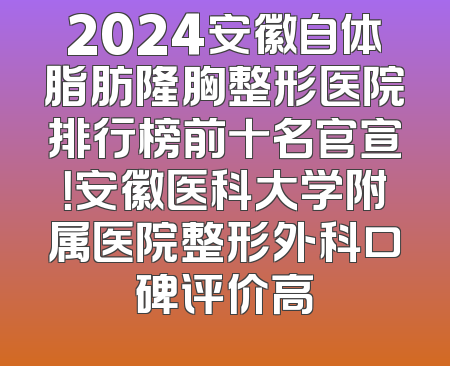 2024安徽自体脂肪隆胸整形医院排行榜前十名官宣！安徽医科大学附属医院整形外科口碑评价高