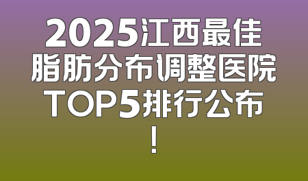 2025江西最佳脂肪分布调整医院TOP5排行公布！