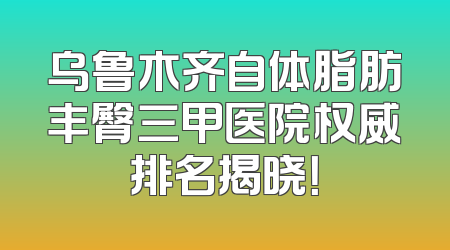 乌鲁木齐自体脂肪丰臀三甲医院权威排名揭晓！