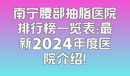 南宁腰部抽脂医院排行榜一览表：最新2024年度医院介绍！
