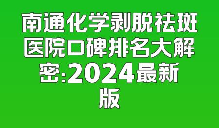 南通化学剥脱祛斑医院口碑排名大解密：2024最新版