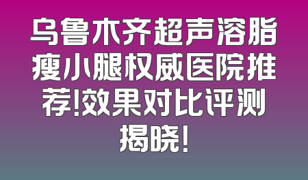 乌鲁木齐超声溶脂瘦小腿权威医院推荐！效果对比评测揭晓！