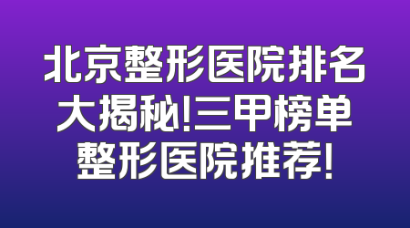 北京整形医院排名大揭秘！三甲榜单整形医院推荐！