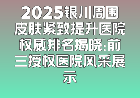 2025银川周围皮肤紧致提升医院权威排名揭晓：前三授权医院风采展示