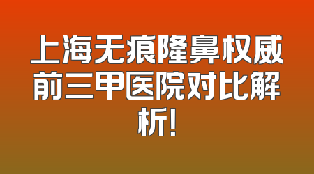 上海无痕隆鼻权威前三甲医院对比解析！