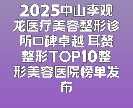 2025中山李观龙医疗美容整形诊所口碑卓越 耳赘整形TOP10整形美容医院榜单发布