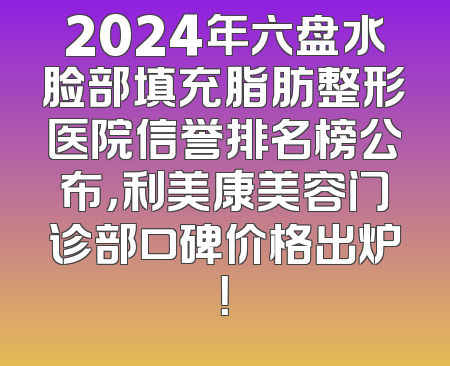 2024年六盘水脸部填充脂肪整形医院信誉排名榜公布，利美康美容门诊部口碑价格出炉！