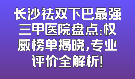 长沙祛双下巴最强三甲医院盘点：权威榜单揭晓，专业评价全解析！