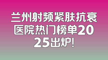兰州射频紧肤抗衰医院热门榜单2025出炉！
