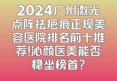 2024广州激光点阵祛疤痕正规美容医院排名前十推荐！沁颜医美能否稳坐榜首？