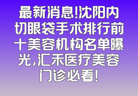 最新消息！沈阳内切眼袋手术排行前十美容机构名单曝光，汇禾医疗美容门诊必看！