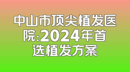 中山市顶尖植发医院：2024年首选植发方案