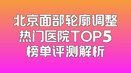 北京面部轮廓调整热门医院TOP5榜单评测解析