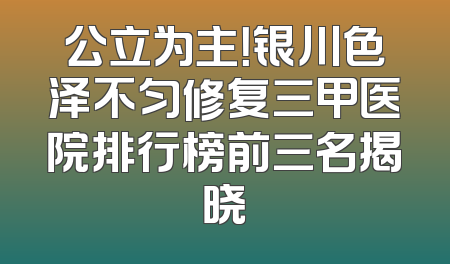 公立为主！银川色泽不匀修复三甲医院排行榜前三名揭晓