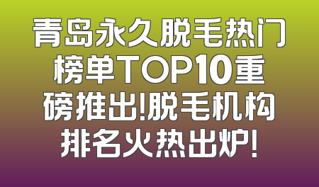 青岛永久脱毛热门榜单TOP10重磅推出！脱毛机构排名火热出炉！