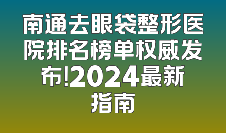 南通去眼袋整形医院排名榜单权威发布！2024最新指南