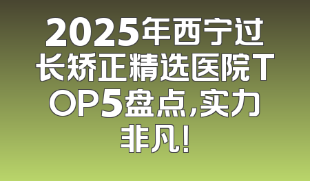 2025年西宁过长矫正精选医院TOP5盘点，实力非凡！