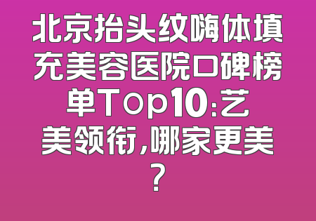 北京抬头纹嗨体填充美容医院口碑榜单Top10：艺美领衔，哪家更美？