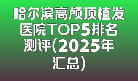 哈尔滨高颅顶植发医院TOP5排名测评（2025年汇总）
