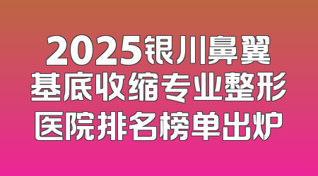 2025银川鼻翼基底收缩专业整形医院排名榜单出炉