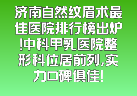 济南自然纹眉术最佳医院排行榜出炉！中科甲乳医院整形科位居前列，实力口碑俱佳！