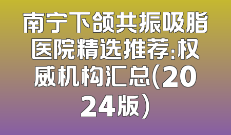 南宁下颌共振吸脂医院精选推荐：权威机构汇总（2024版）