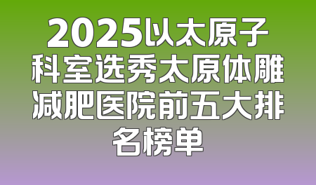 2025以太原子科室选秀太原体雕减肥医院前五大排名榜单