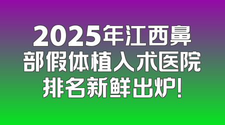 2025年江西鼻部假体植入术医院排名新鲜出炉！