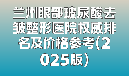 兰州眼部玻尿酸去皱整形医院权威排名及价格参考（2025版）