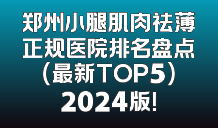 郑州小腿肌肉祛薄正规医院排名盘点（最新TOP5）2024版！